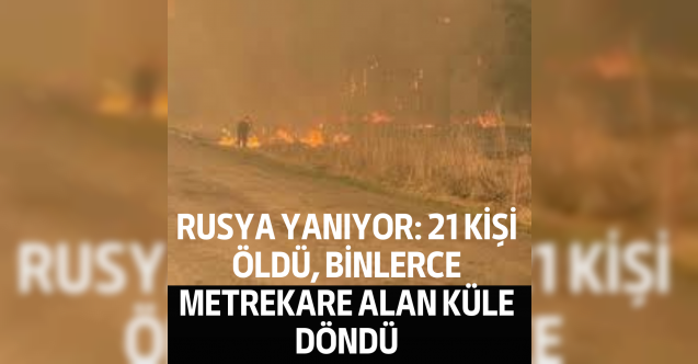 Rusya yanıyor: 21 kişi öldü, binlerce metrekare alan küle döndü