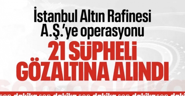 SON DAKİKA! İstanbul Altın Rafinerisi'ne operasyon: 21 kişi gözaltına alındı
