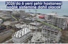 2026’da 6 yeni şehir hastanesi hizmete açılacak